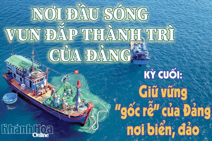 Nơi đầu sóng vun đắp thành trì của Đảng - Kỳ cuối: Giữ vững “gốc rễ” của Đảng nơi biển, đảo